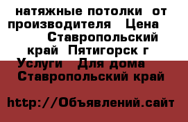 натяжные потолки  от производителя › Цена ­ 299 - Ставропольский край, Пятигорск г. Услуги » Для дома   . Ставропольский край